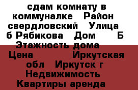 сдам комнату в коммуналке › Район ­ свердловский › Улица ­ б.Рябикова › Дом ­ 11 Б › Этажность дома ­ 5 › Цена ­ 7 500 - Иркутская обл., Иркутск г. Недвижимость » Квартиры аренда   